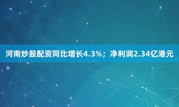 河南炒股配资同比增长4.3%；净利润2.34亿港元