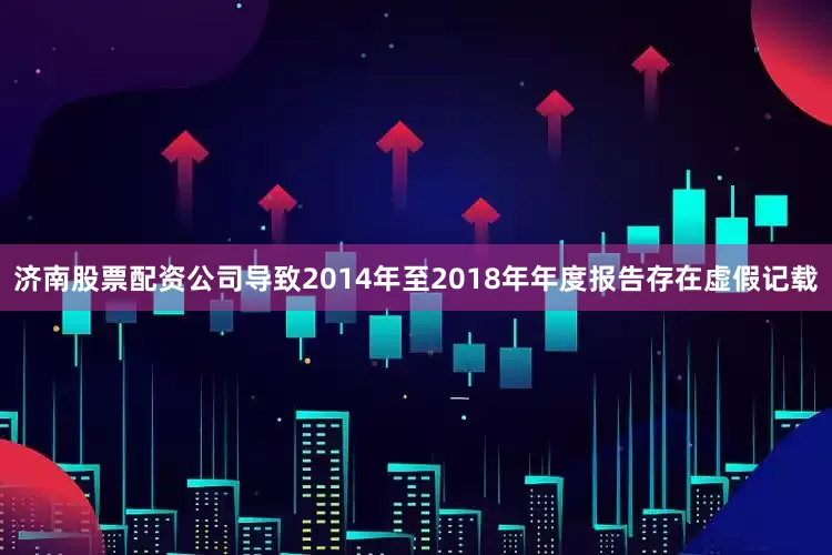 济南股票配资公司导致2014年至2018年年度报告存在虚假记载