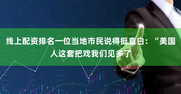 线上配资排名一位当地市民说得挺直白：“美国人这套把戏我们见多了