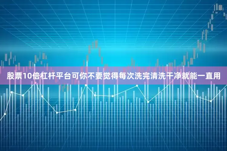 股票10倍杠杆平台可你不要觉得每次洗完清洗干净就能一直用