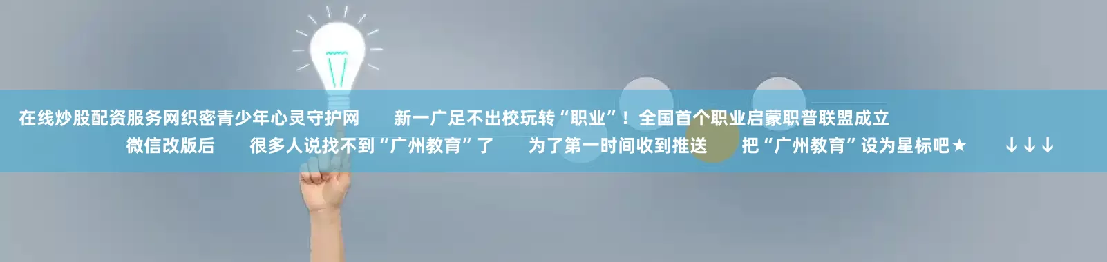 在线炒股配资服务网织密青少年心灵守护网       新一广足不出校玩转“职业”！全国首个职业启蒙职普联盟成立                                                        微信改版后       很多人说找不到“广州教育”了       为了第一时间收到推送       把“广州教育”设为星标吧★       ↓↓↓