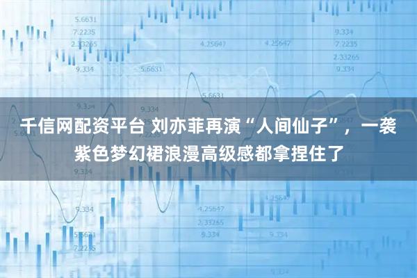 千信网配资平台 刘亦菲再演“人间仙子”，一袭紫色梦幻裙浪漫高级感都拿捏住了