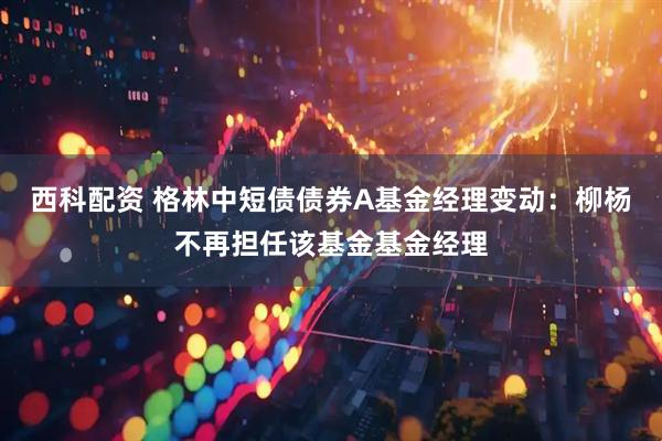 西科配资 格林中短债债券A基金经理变动：柳杨不再担任该基金基金经理