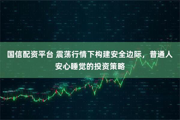 国信配资平台 震荡行情下构建安全边际，普通人安心睡觉的投资策略