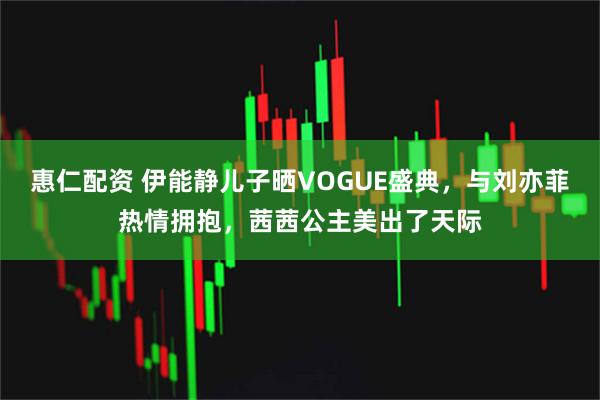 惠仁配资 伊能静儿子晒VOGUE盛典，与刘亦菲热情拥抱，茜茜公主美出了天际