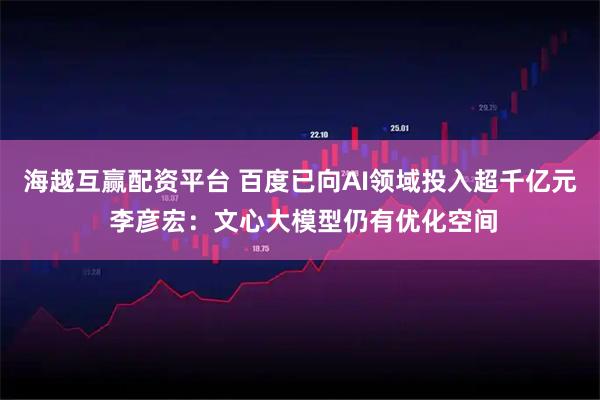 海越互赢配资平台 百度已向AI领域投入超千亿元 李彦宏：文心大模型仍有优化空间