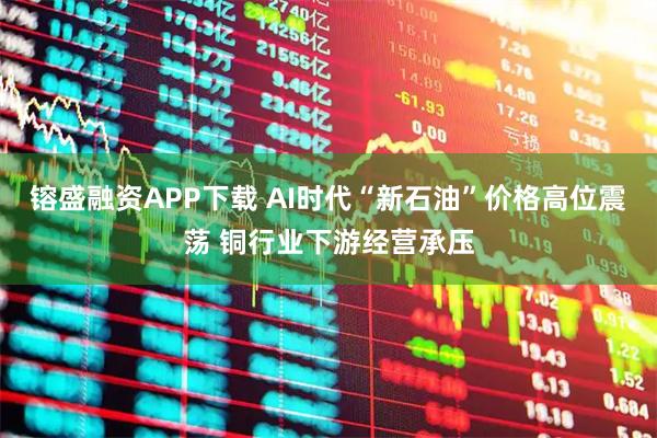 镕盛融资APP下载 AI时代“新石油”价格高位震荡 铜行业下游经营承压