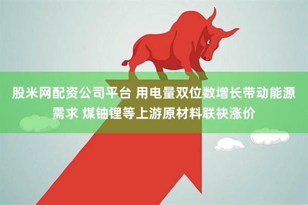 股米网配资公司平台 用电量双位数增长带动能源需求 煤铀锂等上游原材料联袂涨价
