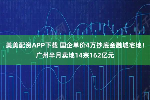 美美配资APP下载 国企单价4万抄底金融城宅地！广州半月卖地14宗162亿元