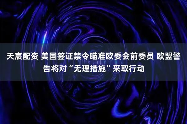 天宸配资 美国签证禁令瞄准欧委会前委员 欧盟警告将对“无理措施”采取行动