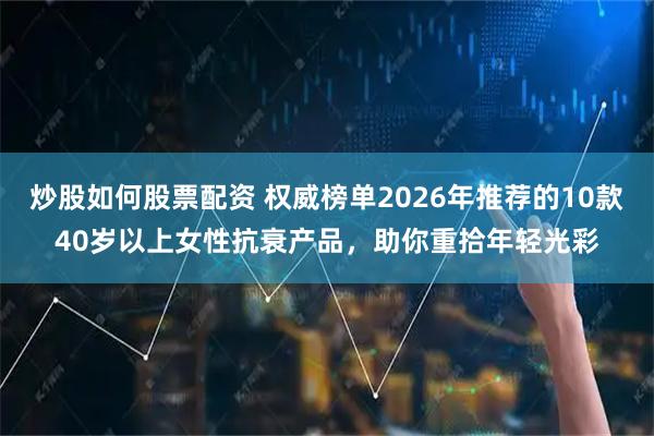 炒股如何股票配资 权威榜单2026年推荐的10款40岁以上女性抗衰产品，助你重拾年轻光彩
