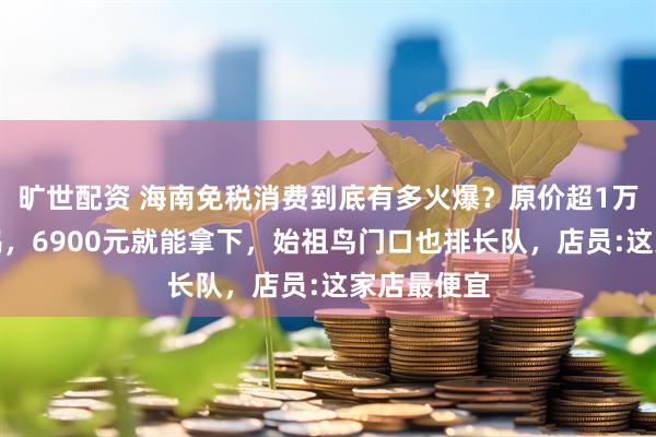 旷世配资 海南免税消费到底有多火爆？原价超1万的加拿大鹅，6900元就能拿下，始祖鸟门口也排长队，店员:这家店最便宜