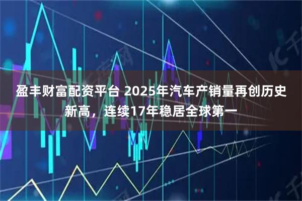 盈丰财富配资平台 2025年汽车产销量再创历史新高，连续17年稳居全球第一