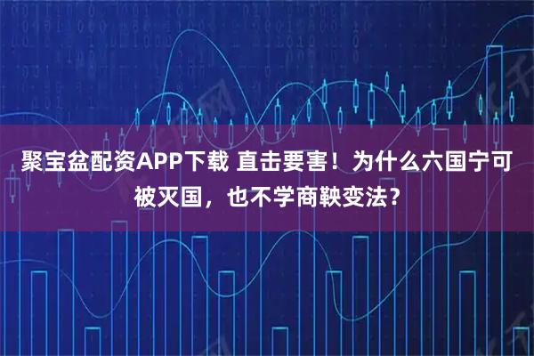 聚宝盆配资APP下载 直击要害！为什么六国宁可被灭国，也不学商鞅变法？
