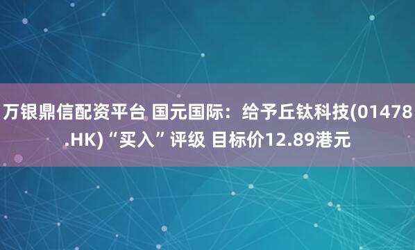 万银鼎信配资平台 国元国际：给予丘钛科技(01478.HK)“买入”评级 目标价12.89港元