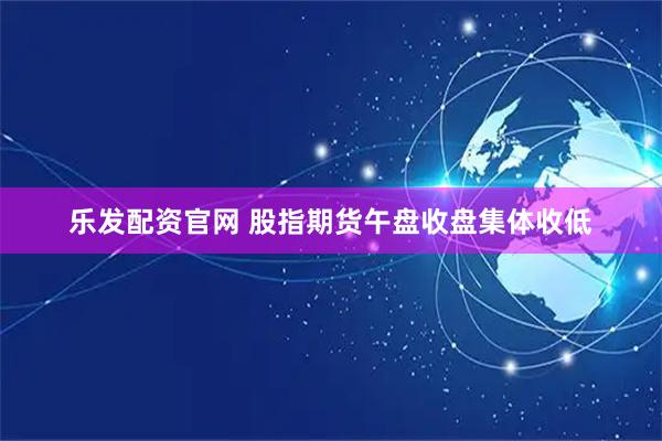 乐发配资官网 股指期货午盘收盘集体收低