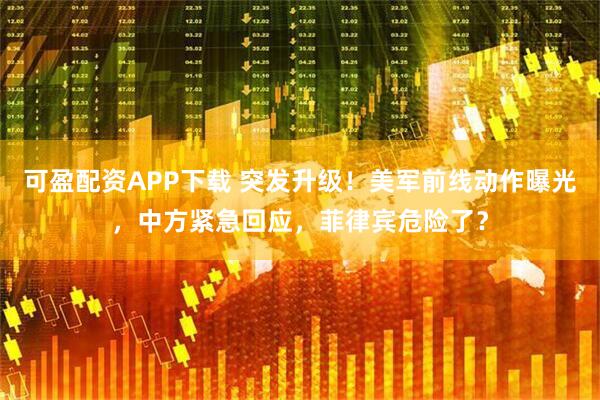 可盈配资APP下载 突发升级！美军前线动作曝光，中方紧急回应，菲律宾危险了？