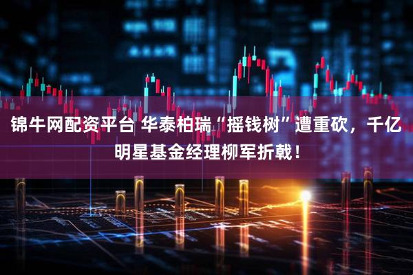 锦牛网配资平台 华泰柏瑞“摇钱树”遭重砍，千亿明星基金经理柳军折戟！