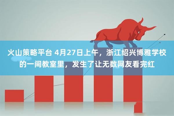 火山策略平台 4月27日上午，浙江绍兴博雅学校的一间教室里，发生了让无数网友看完红