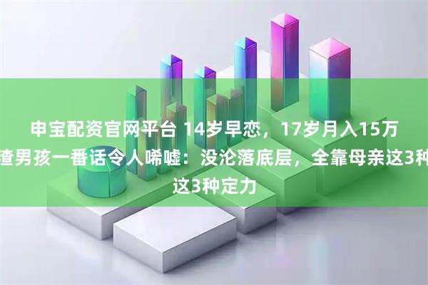 申宝配资官网平台 14岁早恋，17岁月入15万，学渣男孩一番话令人唏嘘：没沦落底层，全靠母亲这3种定力