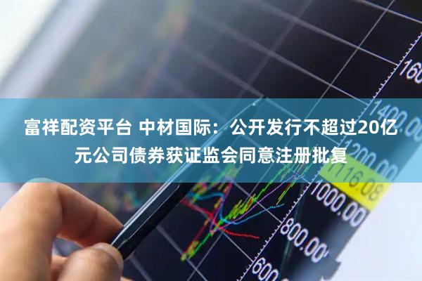富祥配资平台 中材国际：公开发行不超过20亿元公司债券获证监会同意注册批复