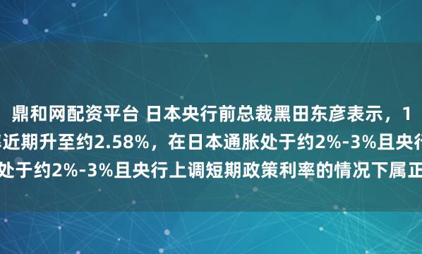 鼎和网配资平台 日本央行前总裁黑田东彦表示，10年期日本公债收益率近期升至约2.58%，在日本通胀处于约2%-3%且央行上调短期政策利率的情况下属正常现象