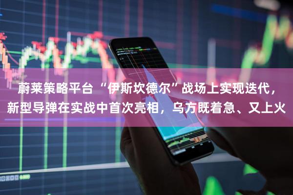 蔚莱策略平台 “伊斯坎德尔”战场上实现迭代，新型导弹在实战中首次亮相，乌方既着急、又上火