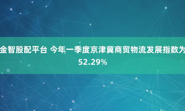 金智股配平台 今年一季度京津冀商贸物流发展指数为52.29%